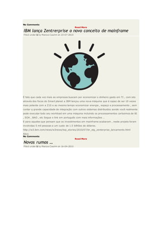 No Comments
Read More
IBM lança Zentrerprise o novo conceito de mainframe
Filed under 1 by Marcos Caurim on 23-07-2010
É fato que cada vez mais as empresas buscam por economizar o dinheiro gasto em TI , com isto
através dos focos do Smart planet a IBM lançou uma nova máquina que é capaz de ser 10 vezes
mais potente com a Z10 e ao mesmo tempo economizar energia , espaço e processamento , sem
contar q grande capacidade de integração com outros sistemas distribuidos aonde você realmente
pode executar todo seu workload em uma máquina incluindo os processamentos caríssimos de BI
, SOA , BAO , etc Segue o link em português com mais informações …
E para aqueles que pensam que os investimentos em mainframe acabaram , neste projeto foram
involvidas 5 mil pessoas a um custo de 1.5 bilhões de dólares.
http://w3.ibm.com/news/w3news/top_stories/2010/07/br_stg_zenterprise_lancamento.html
Abcs
No Comments
Read More
Novos rumos …
Filed under 1 by Marcos Caurim on 16-04-2010
 