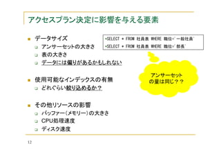 アクセスプラン決定に影響を与える要素
データサイズ

SELECT * FROM 社員表 WHERE 職位='一般社員'

SELECT *
アンサーセットの大きさ
表の大きさ
データには偏り
偏りがあるかもしれない
偏り

使用可能なインデックスの有無
どれぐらい絞り込めるか？
絞り込めるか？

その他リソースの影響
バッファー（メモリー）の大きさ
CPU処理速度
ディスク速度
12

FROM 社員表 WHERE 職位='部長'

アンサーセット
の量は同じ？？

 
