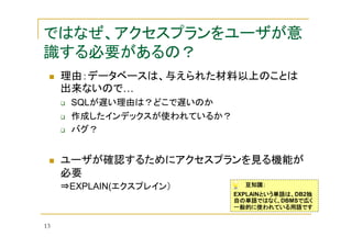 ではなぜ、アクセスプランをユーザが意
識する必要があるの？
理由：データベースは、与えられた材料以上のことは
出来ないので…
SQLが遅い理由は？どこで遅いのか
作成したインデックスが使われているか？
バグ？

ユーザが確認するためにアクセスプランを見る機能が
必要
豆知識：

⇒EXPLAIN(エクスプレイン）
EXPLAINという単語は、
という単語は、DB2独
という単語は、
独
自の単語ではなく、DBMSで広く
自の単語ではなく、
で広く
一般的に使われている用語です

13

 