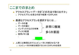 ここまでのまとめ
アクセスプラン＝データを「どの方法で取り出すか」
アクセスプランを見る手段や結果＝EXPLAIN

最適なアクセスプランを選択するには…
データの量
データの偏り
インデックスなどの有無
ディスク配置
使用メモリ量

非常に複雑
多くの要因

:

人間には無理なのでコンピュータに判断させるべき
コンピュータの判断を確認するためにEXPLAINを使用
14

 