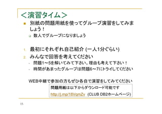 ＜演習タイム＞
別紙の問題用紙を使ってグループ演習をしてみま
しょう！
数人でグループになりましょう

1.

最初にそれぞれ自己紹介 (一人1分ぐらい)

2.

みんなで回答を考えてください
•
•

問題1～5を解いてみて下さい。理由も考えて下さい！
時間があまったグループは問題6～7にトライしてください

WEB中継で参加の方もぜひ各自で演習をしてみてください
問題用紙は以下からダウンロード可能です
問題用紙
http://j.mp/18VqmZv (CLUB DB2ホームページ)
15

 