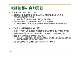 統計情報の自動更新
自動RUNSTATS（V9.1以降）
2時間に1度表の更新情報をチェックし、更新が必要となった表に
RUNSTATSが実行される
決められた「作業時間枠」の中で実行させる事も可能

DB CFGのAUTO_RUNSTATS (デフォルトでON)
上位パラメタのAUTO_TBL_MAINTとAUTO_MAINTもONである必要があります

リアルタイム統計機能（V9.5以降）
クエリーを実行した瞬間にその表にRUNSTATSが必要か不要かを判断
必要であれば先にRUNSTATSを実行してからクエリーを実行する
統計情報が常に最新の状態に保たれる
リアルタイムで統計情報を取得するには時間がかかり過ぎる表に関しては、既存の情
報から統計情報を擬似的に作成して実行

DB CFGのAUTO_STMT_STATS (デフォルトでON)

18

 