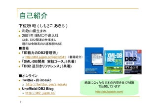 自己紹介
下佐粉 昭 ( しもさこ あきら )
和歌山県生まれ
2001年 IBMに中途入社
以来、DB2関連の仕事多し
現在は金融系のお客様担当SE

■書籍

「即戦力のDB2管理術」
管理術」
「即戦力の
http://db2.jugem.cc/?eid=2341 （書籍紹介）

「XML-DB開発 実技コース」（共著）
開発
逆引きリファレンス」（共著)
「DB2 逆引きリファレンス」（共著
■オンライン
Twitter - @simosako
http://twitter.com/simosako

Unofficial DB2 Blog

絶版になったので本の内容を全てWEB
で公開しています
http://db2watch.com/

http://db2.jugem.cc/
2

 