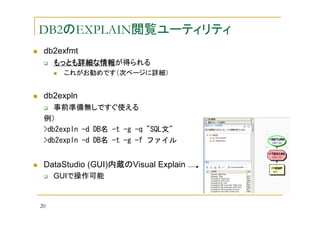 DB2のEXPLAIN閲覧ユーティリティ
db2exfmt
もっとも詳細な情報
もっとも詳細な情報が得られる
詳細な情報
これがお勧めです（次ページに詳細）

db2expln
事前準備無しですぐ使える
例）
>db2expln -d DB名 -t -g -q "SQL文"
>db2expln -d DB名 -t -g -f ファイル

DataStudio (GUI)内蔵のVisual Explain
GUIで操作可能

20

 