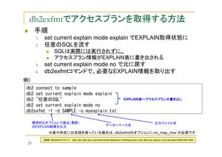 db2exfmtでアクセスプランを取得する方法
手順
1.
2.

set current explain mode explain でEXPLAIN取得状態に
任意のSQLを流す
SQLは実際には実行されずに、
アクセスプラン情報がEXPLAIN表に書き出される

3.
4.

set current explain mode no で元に戻す
db2exfmtコマンドで、必要なEXPLAIN情報を取り出す

例）
db2 connect to sample
db2 set current explain mode explain
db2 "任意のSQL"
db2 set current explain mode no
db2exfmt -1 -d SAMPLE -o myexplain.txt
標準的なオプションで直近（最新）
のEXPLAIN結果を出力

EXPLAIN表へアクセスプランの書き出し
表へアクセスプランの書き出し
表へアクセスプラン

出力ファイル名
データーベース名

※表や列名に日本語を使っている場合は、db2exfmtのオプションに-no_map_char が必要です

21

（参照）db2exfmtコマンド http://pic.dhe.ibm.com/infocenter/db2luw/v10r5/topic/com.ibm.db2.luw.admin.cmd.doc/doc/r0002353.html

 