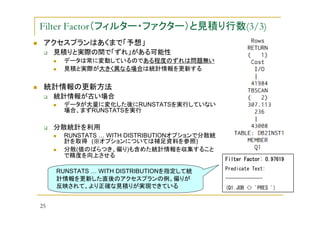 Filter Factor（フィルター・ファクター）と見積り行数(3/3)
アクセスプランはあくまで「予想」
見積りと実際の間で「ずれ」がある可能性
データは常に変動しているのである程度のずれは問題無い
見積と実際が大きく異なる場合は統計情報を更新する

統計情報の更新方法
統計情報が古い場合
データが大量に変化した後にRUNSTATSを実行していない
場合、まずRUNSTATSを実行

分散統計を利用
RUNSTATS … WITH DISTRIBUTIONオプションで分散統
計を取得 (※オプションについては補足資料を参照)
分散(値のばらつき、偏り)も含めた統計情報を収集すること
で精度を向上させる
Filter Factor: 0.97619

RUNSTATS … WITH DISTRIBUTIONを指定して統
計情報を更新した直後のアクセスプランの例。偏りが
反映されて、より正確な見積りが実現できている

Predicate Text:
-------------(Q1.JOB <> 'PRES ')

25

 