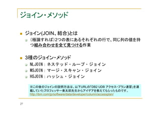 ジョイン・メソッド
ジョイン(JOIN、結合)とは
（極論すれば）2つの表にあるそれぞれの行で、同じ列の値を持
つ組み合わせを全て見つける
組み合わせを全て見つける作業
組み合わせを全て見つける

3種のジョイン・メソッド
NLJOIN：ネステッド・ループ・ジョイン
MSJOIN：マージ・スキャン・ジョイン
HSJOIN：ハッシュ・ジョイン
※この後のジョインの説明方法は、以下URLの「DB2 UDB アクセス・プラン速習」を連
載していたプロフェッサー奏太郎先生からアイデアを教えてもらったものです。
http://ibm.com/jp/software/data/developer/column/accessplan/
27

 