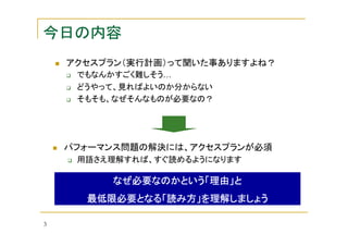 今日の内容
アクセスプラン（実行計画）って聞いた事ありますよね？
でもなんかすごく難しそう…
どうやって、見ればよいのか分からない
そもそも、なぜそんなものが必要なの？

パフォーマンス問題の解決には、アクセスプランが必須
用語さえ理解すれば、すぐ読めるようになります

なぜ必要なのかという「理由」と
最低限必要となる「読み方」
最低限必要となる「読み方」を理解しましょう
3

 