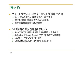 まとめ
アクセスプランは、パフォーマンス問題解決の肝
詳しく読めなくても、採取できるだけで違う
DB2の「意図」を理解できるようになる
障害時の問題解析にも役立つ

DB2固有の部分を理解しましょう
RUNSTATSで統計情報を収集（最近は自動化）
db2exfmtやVisual Explainでアクセスプランを確認
NLJOIN : 小さいジョイン向け
MSJOIN , HSJOIN : 大きいジョイン向け

31

 