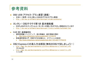 参考資料
DB2 UDB アクセス・プラン速習（連載）
日本一（世界一かも）詳しいDB2のアクセスプラン解説
http://ibm.com/jp/software/data/developer/column/accessplan/

カンタン！DB2テクテク第1歩 基本機能編
EXPLAINやスナップショット・モニターの使い方がやさしく解説されています
http://ibm.com/jp/software/data/developer/library/techdoc/kantandb2.html

CLUB DB2 基礎編資料
運用管理編(バックアップ、表の再編成、統計情報の更新)
http://www.slideshare.net/simosako/db2-13132216
簡単運用管理入門 (RUNSTATSの自動化と、オプションの設定)
http://www.slideshare.net/simosako/club-db2-122-db2-11755316

DB2 Express-Cの導入方法解説（無料のDB2で試しましょう！）
http://www.ibm.com/developerworks/jp/offers/db2express-c/installwin_v10/
(Windows用)
http://www.ibm.com/developerworks/jp/offers/db2express-c/installlin_v10/
(Linux用)

32

 