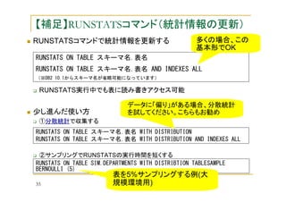 【補足】RUNSTATSコマンド（統計情報の更新）
RUNSTATSコマンドで統計情報を更新する

多くの場合、この
基本形でOK

RUNSTATS ON TABLE スキーマ名.表名
RUNSTATS ON TABLE スキーマ名.表名 AND INDEXES ALL
（※DB2 10.1からスキーマ名が省略可能になっています）

RUNSTATS実行中でも表に読み書きアクセス可能

少し進んだ使い方

データに「偏り」がある場合、分散統計
を試してください。こちらもお勧め

①分散統計で収集する
RUNSTATS ON TABLE スキーマ名.表名 WITH DISTRIBUTION
RUNSTATS ON TABLE スキーマ名.表名 WITH DISTRIBUTION AND INDEXES ALL
②サンプリングでRUNSTATSの実行時間を短くする
RUNSTATS ON TABLE SIM.DEPARTMENTS WITH DISTRIBTION TABLESAMPLE
BERNOULLI (5)
35

表を5%サンプリングする例(大
規模環境用)

 