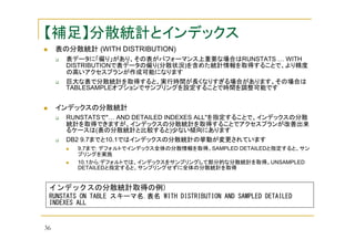 【補足】分散統計とインデックス
表の分散統計 (WITH DISTRIBUTION)
表データに「偏り」があり、その表がパフォーマンス上重要な場合はRUNSTATS … WITH
DISTRIBUTIONで表データの偏り(分散状況)を含めた統計情報を取得することで、より精度
の高いアクセスプランが作成可能になります
巨大な表で分散統計を取得すると、実行時間が長くなりすぎる場合があります。その場合は
TABLESAMPLEオプションでサンプリングを設定することで時間を調整可能です

インデックスの分散統計
RUNSTATSで"… AND DETAILED INDEXES ALL"を指定することで、インデックスの分散
統計を取得できますが、インデックスの分散統計を取得することでアクセスプランが改善出来
るケースは(表の分散統計と比較すると)少ない傾向にあります
DB2 9.7までと10.1ではインデックスの分散統計の挙動が変更されています
9.7まで: デフォルトでインデックス全体の分散情報を取得。SAMPLED DETAILEDと指定すると、サン
プリングを実施
10.1から:デフォルトでは、インデックスをサンプリングして部分的な分散統計を取得。UNSAMPLED
DETAILEDと指定すると、サンプリングせずに全体の分散統計を取得

インデックスの分散統計取得の例)
RUNSTATS ON TABLE スキーマ名.表名 WITH DISTRIBUTION AND SAMPLED DETAILED
INDEXES ALL

36

 