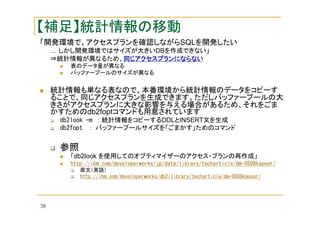 【補足】統計情報の移動
「開発環境で、アクセスプランを確認しながらSQLを開発したい
… しかし開発環境ではサイズが大きいDBを作成できない」
⇒統計情報が異なるため、同じアクセスプランにならない
同じアクセスプランにならない
表のデータ量が異なる
バッファープールのサイズが異なる

統計情報も単なる表なので、本番環境から統計情報のデータをコピーす
ることで、同じアクセスプランを生成できます。ただしバッファープールの大
きさがアクセスプランに大きな影響を与える場合があるため、それをごま
かすためのdb2foptコマンドも用意されています
db2look -m ： 統計情報をコピーするDDLとINSERT文を生成
db2fopt ： バッファープールサイズを「ごまかす」ためのコマンド

参照
「db2look を使用してのオプティマイザーのアクセス・プランの再作成」
http://ibm.com/developerworks/jp/data/library/techarticle/dm-0508kapoor/
原文（英語）
http://ibm.com/developerworks/db2/library/techarticle/dm-0508kapoor/

38

 