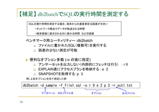 【補足】 db2batchでSQLの実行時間を測定する
SQLの実行時間を測定する場合、端末からの速度測定は誤差が大きい
ネットワーク経由でデータが転送される時間
端末画面に表示されるのに掛かる時間 などの誤差

ベンチマーク用ユーティリティー：db2batch
ファイルに書かれたSQL（複数可）を実行する
誤差の少ない測定が可能

便利なオプション多数 (-o の後に指定)
アンサーセットを出力しない（内部的にフェッチは行う） ： r 0
EXPLAIN表にアクセスプランを格納する : e 2
SNAPSHOTを取得する: p 3
例）上記オプションを全て指定した例

db2batch -d sample -f file1.sql -o r 0 e 2 p 3 -r out1.txt
データベース

39

SQLファイル名

オプション

出力ファイル

 