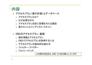 内容
アクセスプラン（実行計画）とデータベース
アクセスプランとは？
なぜ必要なのか
アクセスプラン決定に影響を与える要因
表スキャンとインデックス・スキャン

DB2のアクセスプラン：基礎
統計情報とアクセスプラン
DB2でアクセスプランを取得するには
アクセスプランの基本的な読み方
フィルター・ファクター
ジョイン・メソッド
この資料の記述は、DB2 10.5を対象にしています
4

 