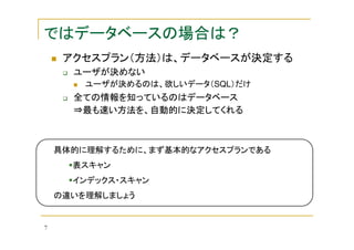 ではデータベースの場合は？
アクセスプラン（方法）は、データベースが決定する
ユーザが決めない
ユーザが決めるのは、欲しいデータ（SQL）だけ

全ての情報を知っているのはデータベース
⇒最も速い方法を、自動的に決定してくれる

具体的に理解するために、まず基本的なアクセスプランである
表スキャン
インデックス・スキャン
の違いを理解しましょう

7

 
