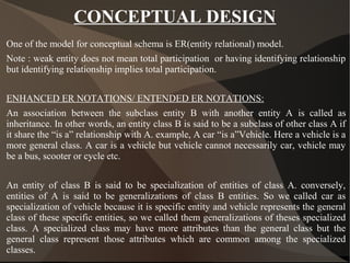 CONCEPTUAL DESIGN
One of the model for conceptual schema is ER(entity relational) model.
Note : weak entity does not mean total participation or having identifying relationship
but identifying relationship implies total participation.
ENHANCED ER NOTATIONS/ ENTENDED ER NOTATIONS:
An association between the subclass entity B with another entity A is called as
inheritance. In other words, an entity class B is said to be a subclass of other class A if
it share the “is a” relationship with A. example, A car “is a”Vehicle. Here a vehicle is a
more general class. A car is a vehicle but vehicle cannot necessarily car, vehicle may
be a bus, scooter or cycle etc.
An entity of class B is said to be specialization of entities of class A. conversely,
entities of A is said to be generalizations of class B entities. So we called car as
specialization of vehicle because it is specific entity and vehicle represents the general
class of these specific entities, so we called them generalizations of theses specialized
class. A specialized class may have more attributes than the general class but the
general class represent those attributes which are common among the specialized
classes.
 