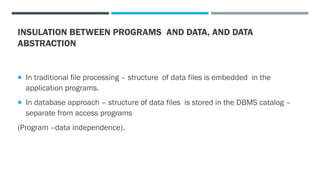 INSULATION BETWEEN PROGRAMS AND DATA, AND DATA
ABSTRACTION
 In traditional file processing – structure of data files is embedded in the
application programs.
 In database approach – structure of data files is stored in the DBMS catalog –
separate from access programs
(Program –data independence).
 
