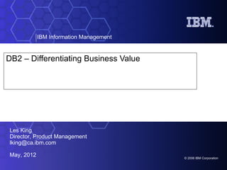IBM Information Management


DB2 – Differentiating Business Value




Les King
Director, Product Management
lking@ca.ibm.com

May, 2012                                © 2006 IBM Corporation
 