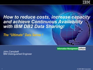 John Campbell  IBM Distinguished Engineer How to reduce costs, increase capacity and achieve Continuous Availability with IBM DB2 Data Sharing !  The “Ultimate” Data Server ! 
