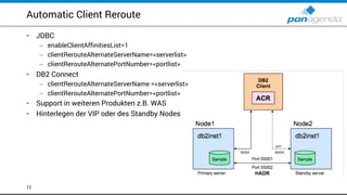 Automatic Client Reroute
12
• JDBC
– enableClientAffinitiesList=1
– clientRerouteAlternateServerName=<serverlist>
– clientRerouteAlternatePortNumber=<portlist>
• DB2 Connect
– clientRerouteAlternateServerName =<serverlist>
– clientRerouteAlternatePortNumber=<portlist>
• Support in weiteren Produkten z.B. WAS
• Hinterlegen der VIP oder des Standby Nodes
 