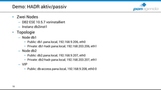 Demo: HADR aktiv/passiv
• Zwei Nodes
– DB2 ESE 10.5.7 vorinstalliert
– Instanz db2inst1
• Topologie
– Node db1
• Public: db1.pana.local, 192.168.9.206, eth0
• Private: db1-hadr.pana.local, 192.168.203.206, eth1
– Node db2
• Public: db2.pana.local, 192.168.9.207, eth0
• Private: db2-hadr.pana.local, 192.168.203.207, eth1
– VIP
• Public: db-access.pana.local, 192.168.9.208, eth0:0
18
 