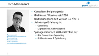• Consultant bei panagenda
• IBM Notes / Domino seit 2008
• IBM Connections seit Version 3.0 / 2010
• Jahrelange Erfahrung in:
– Consulting
– Migrationen & Administration
• “panagendian” seit 2016 mit Fokus auf:
– IBM Connections Consulting
– ICS Deployment & Optimierung
Nico Meisenzahl
2
 @nmeisenzahl
 linkedin.com/in/nicomeisenzahl
 meisenzahl.org
 nico.meisenzahl
 +49 170 7355081
nico.meisenzahl@panagenda.com
 