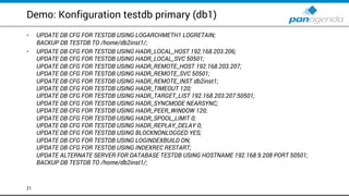 Demo: Konfiguration testdb primary (db1)
• UPDATE DB CFG FOR TESTDB USING LOGARCHMETH1 LOGRETAIN;
BACKUP DB TESTDB TO /home/db2inst1/;
• UPDATE DB CFG FOR TESTDB USING HADR_LOCAL_HOST 192.168.203.206;
UPDATE DB CFG FOR TESTDB USING HADR_LOCAL_SVC 50501;
UPDATE DB CFG FOR TESTDB USING HADR_REMOTE_HOST 192.168.203.207;
UPDATE DB CFG FOR TESTDB USING HADR_REMOTE_SVC 50501;
UPDATE DB CFG FOR TESTDB USING HADR_REMOTE_INST db2inst1;
UPDATE DB CFG FOR TESTDB USING HADR_TIMEOUT 120;
UPDATE DB CFG FOR TESTDB USING HADR_TARGET_LIST 192.168.203.207:50501;
UPDATE DB CFG FOR TESTDB USING HADR_SYNCMODE NEARSYNC;
UPDATE DB CFG FOR TESTDB USING HADR_PEER_WINDOW 120;
UPDATE DB CFG FOR TESTDB USING HADR_SPOOL_LIMIT 0;
UPDATE DB CFG FOR TESTDB USING HADR_REPLAY_DELAY 0;
UPDATE DB CFG FOR TESTDB USING BLOCKNONLOGGED YES;
UPDATE DB CFG FOR TESTDB USING LOGINDEXBUILD ON;
UPDATE DB CFG FOR TESTDB USING INDEXREC RESTART;
UPDATE ALTERNATE SERVER FOR DATABASE TESTDB USING HOSTNAME 192.168.9.208 PORT 50501;
BACKUP DB TESTDB TO /home/db2inst1/;
21
 