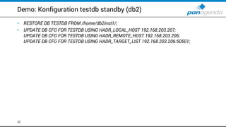 Demo: Konfiguration testdb standby (db2)
• RESTORE DB TESTDB FROM /home/db2inst1/;
• UPDATE DB CFG FOR TESTDB USING HADR_LOCAL_HOST 192.168.203.207;
UPDATE DB CFG FOR TESTDB USING HADR_REMOTE_HOST 192.168.203.206;
UPDATE DB CFG FOR TESTDB USING HADR_TARGET_LIST 192.168.203.206:50501;
22
 
