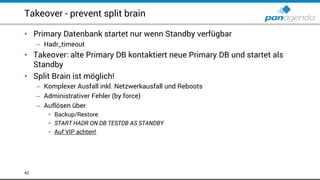 Takeover - prevent split brain
• Primary Datenbank startet nur wenn Standby verfügbar
– Hadr_timeout
• Takeover: alte Primary DB kontaktiert neue Primary DB und startet als
Standby
• Split Brain ist möglich!
– Komplexer Ausfall inkl. Netzwerkausfall und Reboots
– Administrativer Fehler (by force)
– Auflösen über
• Backup/Restore
• START HADR ON DB TESTDB AS STANDBY
• Auf VIP achten!
42
 