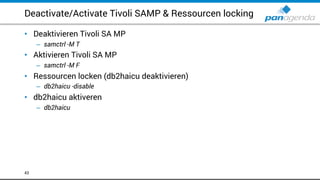 Deactivate/Activate Tivoli SAMP & Ressourcen locking
• Deaktivieren Tivoli SA MP
– samctrl -M T
• Aktivieren Tivoli SA MP
– samctrl -M F
• Ressourcen locken (db2haicu deaktivieren)
– db2haicu -disable
• db2haicu aktiveren
– db2haicu
43
 