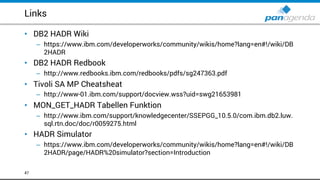 Links
• DB2 HADR Wiki
– https://www.ibm.com/developerworks/community/wikis/home?lang=en#!/wiki/DB
2HADR
• DB2 HADR Redbook
– http://www.redbooks.ibm.com/redbooks/pdfs/sg247363.pdf
• Tivoli SA MP Cheatsheat
– http://www-01.ibm.com/support/docview.wss?uid=swg21653981
• MON_GET_HADR Tabellen Funktion
– http://www.ibm.com/support/knowledgecenter/SSEPGG_10.5.0/com.ibm.db2.luw.
sql.rtn.doc/doc/r0059275.html
• HADR Simulator
– https://www.ibm.com/developerworks/community/wikis/home?lang=en#!/wiki/DB
2HADR/page/HADR%20simulator?section=Introduction
47
 