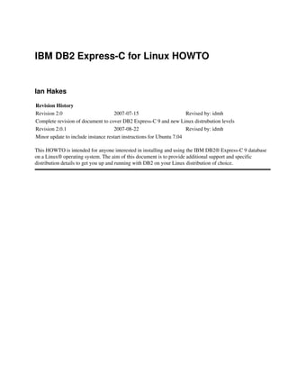 IBM DB2 Express-C for Linux HOWTO

Ian Hakes
Revision History
Revision 2.0
2007-07-15
Revised by: idmh
Complete revision of document to cover DB2 Express-C 9 and new Linux distrubution levels
Revision 2.0.1
2007-08-22
Revised by: idmh
Minor update to include instance restart instructions for Ubuntu 7.04
This HOWTO is intended for anyone interested in installing and using the IBM DB2® Express-C 9 database
on a Linux® operating system. The aim of this document is to provide additional support and specific
distribution details to get you up and running with DB2 on your Linux distribution of choice.

 