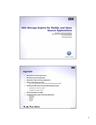 DB2 Storage Engine for MySQL and Open
                    Source Applications
                                                          Erwin Earley – Advisory Software Engineer
                                                    Open Community Solutions Center of Competency
                                                                           erwin.earley@us.ibm.com

                                                                           Power Systems Software




                                                                                  © 2008 IBM Corporation




 Agenda
  •   Why Do We Care About Open Source?

  •   Why Open Community Applications

  •   Description of Open Community Applications

  •   What is a Web Deployment Stack
       – What comprises the IBM i Open Community Web Deployment Stack

  •   Installing the IBM i Open Community Web Deployment Stack

       –   Installation of Zend Core in IBM i

       –   Installation of MySQL in IBM i

  •   DB2 Storage Engine for MySQL

  •   Installation/Setup of Open Community Applications
       – MediaWiki
       – SugarCRM
       – Joomla!
       – Zen Cart
       – PmWiki




                                                                                                                   2
                                                                                                © 2008 IBM Corporation




                                                                                                                         1
 