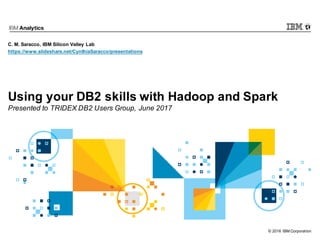© 2016 IBM Corporation
Using your DB2 skills with Hadoop and Spark
Presented to TRIDEX DB2 Users Group, June 2017
C. M. Saracco, IBM Silicon Valley Lab
https://www.slideshare.net/CynthiaSaracco/presentations
 