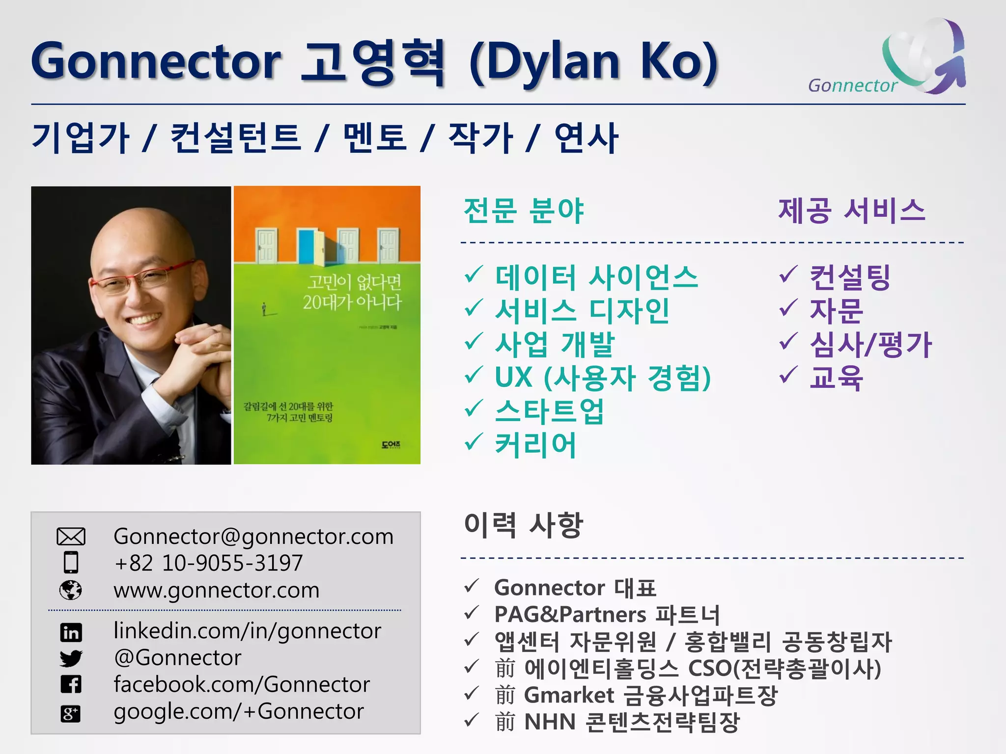 Gonnector 고영혁(Dylan Ko) 
Gonnector@gonnector.com 
+82 10-9055-3197 
www.gonnector.com 
linkedin.com/in/gonnector 
@Gonnector 
facebook.com/Gonnector 
google.com/+Gonnector 
전문분야 
데이터사이언스 
서비스디자인 
사업개발 
UX (사용자경험) 
스타트업 
커리어 
기업가/ 컨설턴트/ 멘토/ 작가/ 연사 
제공서비스 
컨설팅 
자문 
심사/평가 
교육 
이력사항 
Gonnector 대표 
PAG&Partners파트너 
앱센터자문위원/ 홍합밸리공동창립자 
前에이엔티홀딩스CSO(전략총괄이사) 
前Gmarket금융사업파트장 
前NHN 콘텐츠전략팀장  