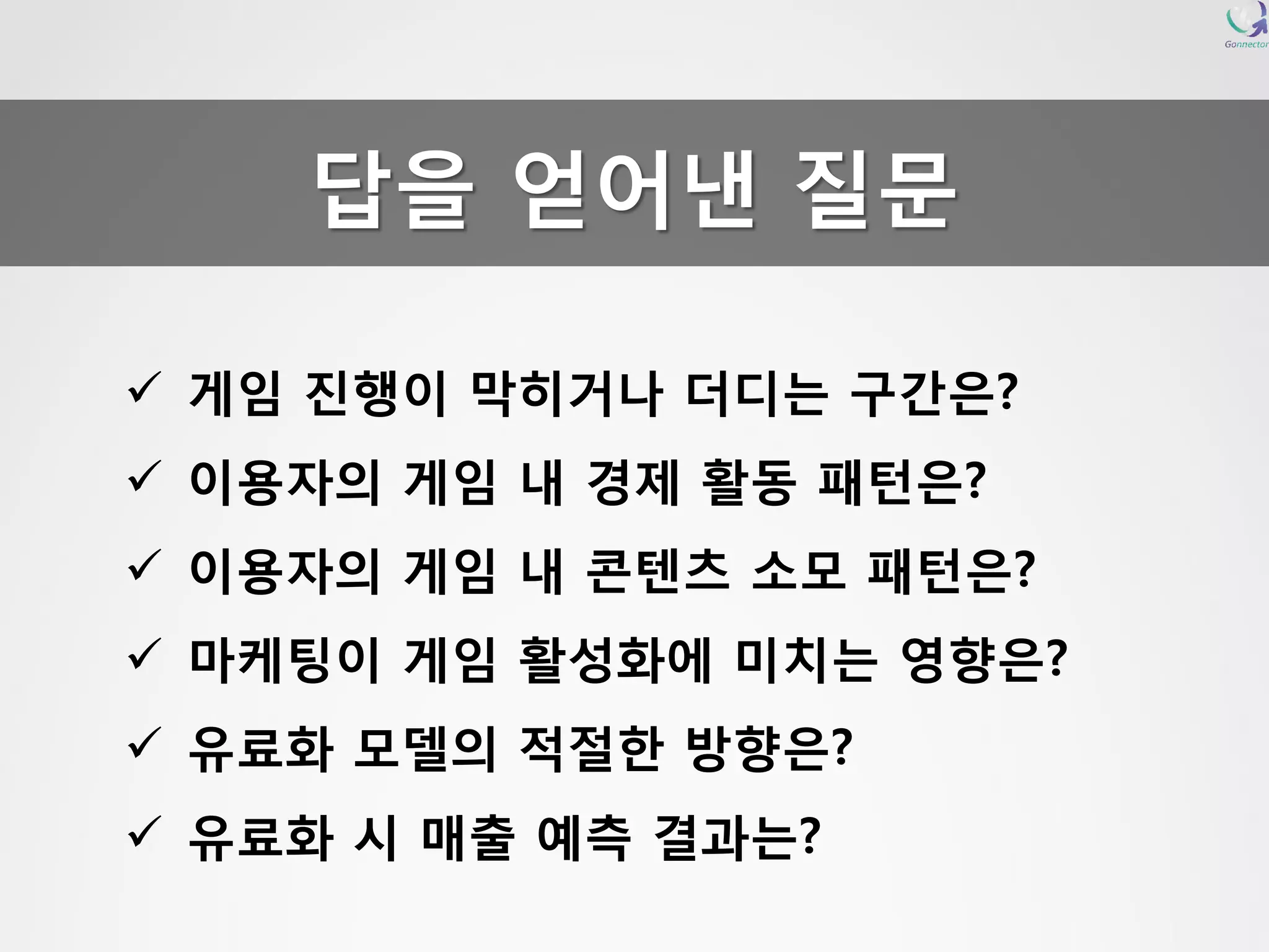 게임진행이막히거나더디는구간은? 
이용자의게임내경제활동패턴은? 
이용자의게임내콘텐츠소모패턴은? 
마케팅이게임활성화에미치는영향은? 
유료화모델의적절한방향은? 
유료화시매출예측결과는? 답을얻어낸질문  