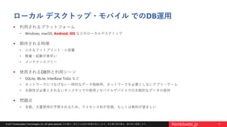 12© 2017 Embarcadero Technologies, Inc. All rights reserved. 本文書の一部または全部の転載を禁止します。本文書の著作権は、著作者に帰属します。 #embtwebi_jp
ローカル デスクトップ・モバイル でのDB運用
 利用されるプラットフォーム
• Windows, macOS, Android, iOS などのローカルデスクトップ
 期待される特徴
• 小さなフットプリント・小容量
• 軽量・起動が素早い
• メンテナンスフリー
 使用されるDB例と利用シーン
• SQLite, IBLite, InterBase ToGo など
• ネットワークにつなげない一時的なデータ格納用、ネットワークを必要としないアプリ・ゲーム
• 永続性が必要とされないオンメモリでの使用 / モバイルデバイスでの永続的なデータの保持
 問題点
• 多数、大量使用が予想されるため、ライセンス料が安価、もしくは無料が望ましい
 