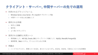 13© 2017 Embarcadero Technologies, Inc. All rights reserved. 本文書の一部または全部の転載を禁止します。本文書の著作権は、著作者に帰属します。 #embtwebi_jp
クライアント・サーバー, 中間サーバーの先での運用
 利用されるプラットフォーム
• Windows Server, Linux Server , 時にmacOSや デスクトップOS
• 中間サーバーの先にあるDBとして
 期待される特徴
• 安定した稼働
• 堅牢性
• より高いセキュリティ
 使用されるDB例と利用シーン
• 商用DBとして、MS SQL, Oracle, DB2 / オープンソースDBとして、MySQL, MariaDB, PostgreSQL
• 業務管理、Webシステム、ゲームシステムなど多様
 問題点
• ハードウエアコスト、管理コストを含め、高コストになりがち。安全性、安定性、冗長化とコストが比例関係
 