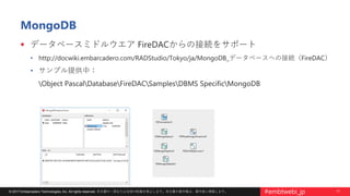 17© 2017 Embarcadero Technologies, Inc. All rights reserved. 本文書の一部または全部の転載を禁止します。本文書の著作権は、著作者に帰属します。 #embtwebi_jp
MongoDB
 データベースミドルウエア FireDACからの接続をサポート
• http://docwiki.embarcadero.com/RADStudio/Tokyo/ja/MongoDB_データベースへの接続（FireDAC）
• サンプル提供中：
Object PascalDatabaseFireDACSamplesDBMS SpecificMongoDB
 