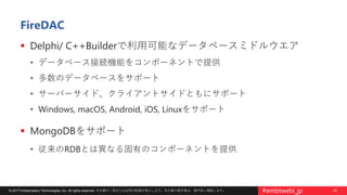 25© 2017 Embarcadero Technologies, Inc. All rights reserved. 本文書の一部または全部の転載を禁止します。本文書の著作権は、著作者に帰属します。 #embtwebi_jp
FireDAC
 Delphi/ C++Builderで利用可能なデータベースミドルウエア
• データベース接続機能をコンポーネントで提供
• 多数のデータベースをサポート
• サーバーサイド、クライアントサイドともにサポート
• Windows, macOS, Android, iOS, Linuxをサポート
 MongoDBをサポート
• 従来のRDBとは異なる固有のコンポーネントを提供
 