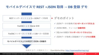 29© 2017 Embarcadero Technologies, Inc. All rights reserved. 本文書の一部または全部の転載を禁止します。本文書の著作権は、著作者に帰属します。 #embtwebi_jp
モバイルデバイスで REST +JSON 取得 → DB 登録 デモ
 デモのポイント
 JSONデータの取得がコンポーネントで行える
 JSONの解析、フィールド自動判別
 SQLiteの接続がコンポーネントでかんたん
 JSONデータ取得とDB接続アプリのクロス開発
RESTコンポーネント による+ JSONデータ取得
モバイルデバイス上でのREST/JSON+DB動作
FireDACによる SQLite 接続
FireDACコンポーネントを使ったDBへの一括登録
利用するデータ提供サイト： OpenWetherMap: http://openweathermap.org/
 
