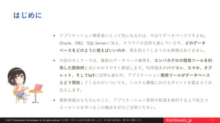 3© 2017 Embarcadero Technologies, Inc. All rights reserved. 本文書の一部または全部の転載を禁止します。本文書の著作権は、著作者に帰属します。 #embtwebi_jp
はじめに
 アプリケーション開発者にとって気になるのは、やはりデータベースですよね。
Oracle、DB2、SQL Serverに加え、クラウドの活用も進んでいる今、どのデータ
ベースをどのように使えばいいのか、頭を抱えてしまうのも無理はありません。
 今回のセミナーでは、最新のデータベース事情を、エンバカデロの開発ツールを利
用した開発例と共にわかりやすく解説します。利用端末がパソコン、スマホ、タブ
レット、そしてIoTに活用も進む中、アプリケーション開発ツールがデータベース
とどう関係してくるのかについても、システム構築におけるポイントを踏まえてお
伝えします。
 最新情報はもちろんのこと、アプリケーション更新や拡張を検討する上で役立つ
エッセンスを学べるこの機会をぜひご活用ください。
 