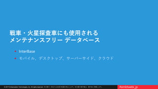 © 2017 Embarcadero Technologies, Inc. All rights reserved. 本文書の一部または全部の転載を禁止します。本文書の著作権は、著作者に帰属します。 #embtwebi_jp
戦車・火星探査車にも使用される
メンテナンスフリー データベース
 InterBase
 モバイル、デスクトップ、サーバーサイド、クラウド
 