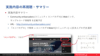 32© 2017 Embarcadero Technologies, Inc. All rights reserved. 本文書の一部または全部の転載を禁止します。本文書の著作権は、著作者に帰属します。 #embtwebi_jp
本日のセミナー内容は
弊社ブログに掲載予定
[コミュニティ]
↓
[日本人ブログ]
実施内容の再視聴・サマリー
 実施内容サマリー
• Community embarcadero (コミュニティ エンバカデロ)にWebリンク、
サンプルコード情報等 を記載予定
• URL - http://community.embarcadero.com/
• 「エンバカデロ」で検索 → エンバカデロWebの[コミュニティ] → [日本人ブログ]を選択
「エンバカデロ」で検索
 