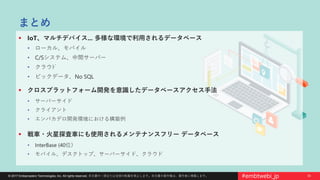 33© 2017 Embarcadero Technologies, Inc. All rights reserved. 本文書の一部または全部の転載を禁止します。本文書の著作権は、著作者に帰属します。 #embtwebi_jp
まとめ
 IoT、マルチデバイス... 多様な環境で利用されるデータベース
• ローカル、モバイル
• C/Sシステム、中間サーバー
• クラウﾄﾞ
• ビックデータ、No SQL
 クロスプラットフォーム開発を意識したデータベースアクセス手法
• サーバーサイド
• クライアント
• エンバカデロ開発環境における構築例
 戦車・火星探査車にも使用されるメンテナンスフリー データベース
• InterBase (40位）
• モバイル、デスクトップ、サーバーサイド、クラウド
 