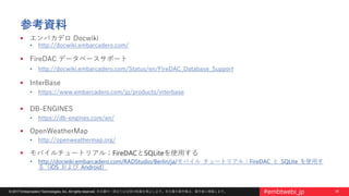 36© 2017 Embarcadero Technologies, Inc. All rights reserved. 本文書の一部または全部の転載を禁止します。本文書の著作権は、著作者に帰属します。 #embtwebi_jp
参考資料
 エンバカデロ Docwiki
• http://docwiki.embarcadero.com/
 FireDAC データベースサポート
• http://docwiki.embarcadero.com/Status/en/FireDAC_Database_Support
 InterBase
• https://www.embarcadero.com/jp/products/interbase
 DB-ENGINES
• https://db-engines.com/en/
 OpenWeatherMap
• http://openweathermap.org/
 モバイルチュートリアル：FireDACとSQLiteを使用する
• http://docwiki.embarcadero.com/RADStudio/Berlin/ja/モバイル_チュートリアル：FireDAC_と_SQLite_を使用す
る（iOS_および_Android）
 