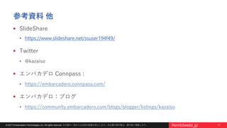 37© 2017 Embarcadero Technologies, Inc. All rights reserved. 本文書の一部または全部の転載を禁止します。本文書の著作権は、著作者に帰属します。 #embtwebi_jp
参考資料 他
 SlideShare
• https://www.slideshare.net/ssuser194f49/
 Twitter
• @kazaiso
 エンバカデロ Connpass :
• https://embarcadero.connpass.com/
 エンバカデロ：ブログ
• https://community.embarcadero.com/blogs/blogger/listings/kazaiso
 