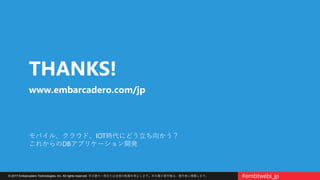 © 2017 Embarcadero Technologies, Inc. All rights reserved. 本文書の一部または全部の転載を禁止します。本文書の著作権は、著作者に帰属します。 #embtwebi_jp
モバイル、クラウド、IOT時代にどう立ち向かう？
これからのDBアプリケーション開発
THANKS!
www.embarcadero.com/jp
 