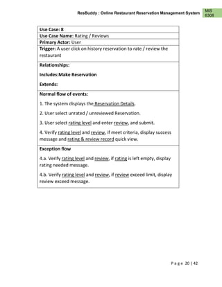 P a g e 20 | 42
MIS
6308
ResBuddy : Online Restaurant Reservation Management System
Use Case: 8
Use Case Name: Rating / Reviews
Primary Actor: User
Trigger: A user click on history reservation to rate / review the
restaurant
Relationships:
Includes:Make Reservation
Extends:
Normal flow of events:
1. The system displays the Reservation Details.
2. User select unrated / unreviewed Reservation.
3. User select rating level and enter review, and submit.
4. Verify rating level and review, if meet criteria, display success
message and rating & review record quick view.
Exception flow
4.a. Verify rating level and review, if rating is left empty, display
rating needed message.
4.b. Verify rating level and review, if review exceed limit, display
review exceed message.
 
